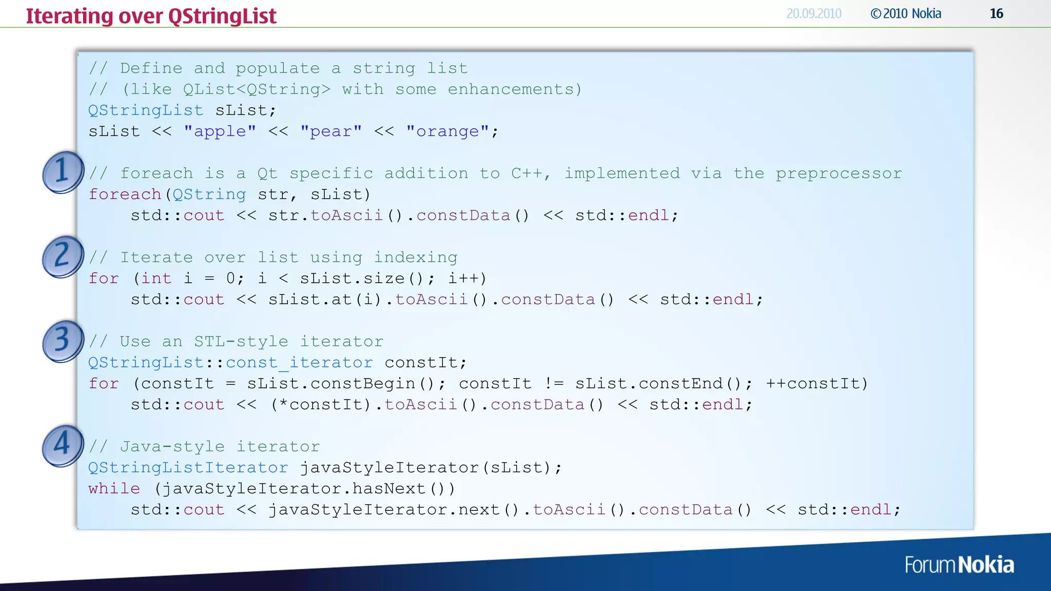 Iterating over QStringList

      // Define and populate a string list
      // (like QList<QString> with some enhancements)
      QStringList sList;
      sList << "apple" << "pear" << "orange";

      // foreach is a Qt specific addition to C++, implemented via the preprocessor
      foreach(QString str, sList)
          std::cout << str.toAscii().constData() << std::endl;

      // Iterate over list using indexing
      for (int i = 0; i < sList.size(); i++)
          std::cout << sList.at(i).toAscii().constData() << std::endl;

      // Use an STL-style iterator
      QStringList::const_iterator constIt;
      for (constIt = sList.constBegin(); constIt != sList.constEnd(); ++constIt)
          std::cout << (*constIt).toAscii().constData() << std::endl;

      // Java-style iterator
      QStringListIterator javaStyleIterator(sList);
      while (javaStyleIterator.hasNext())
          std::cout << javaStyleIterator.next().toAscii().constData() << std::endl;
 