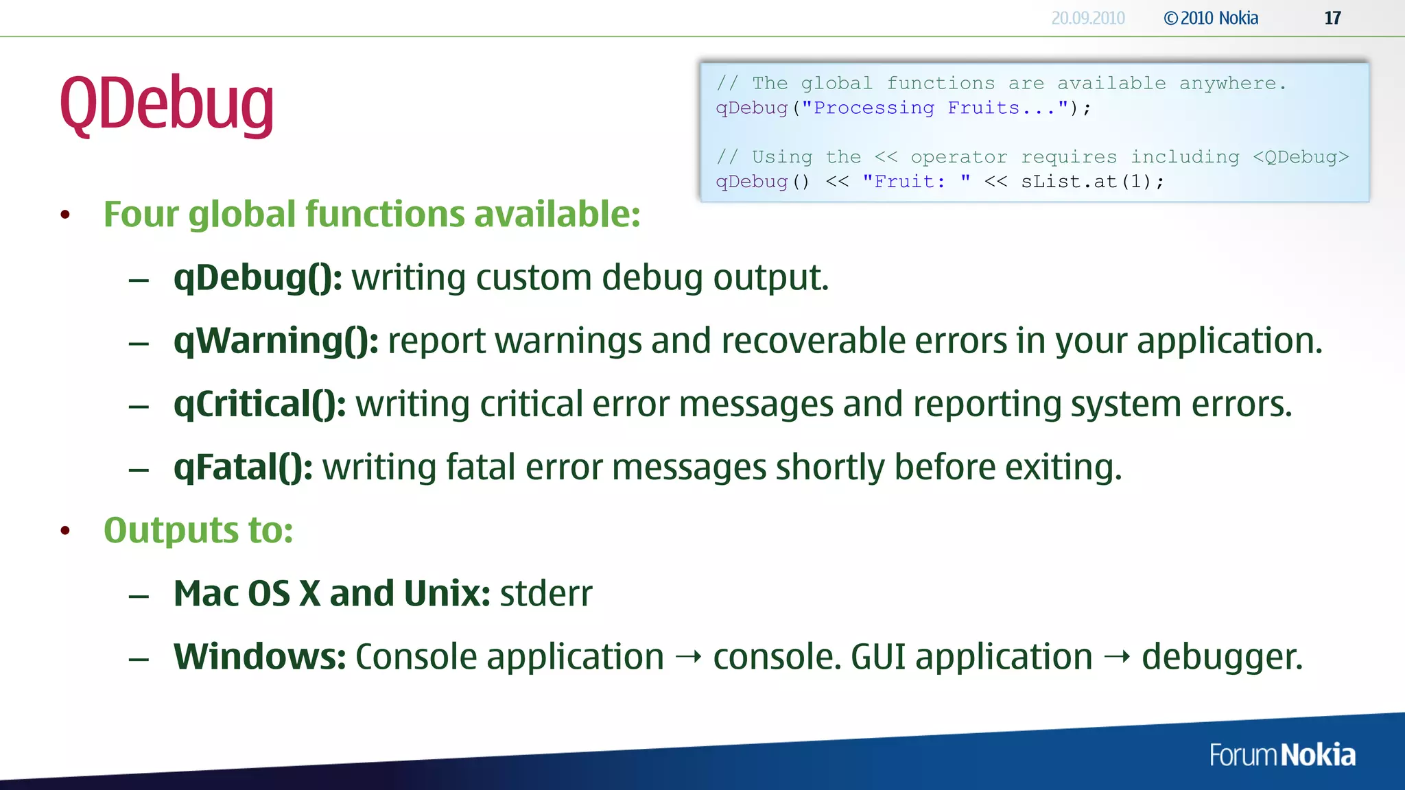 QDebug
                                         // The global functions are available anywhere.
                                         qDebug("Processing Fruits...");

                                         // Using the << operator requires including <QDebug>
                                         qDebug() << "Fruit: " << sList.at(1);
• Four global functions available:
    – qDebug(): writing custom debug output.
    – qWarning(): report warnings and recoverable errors in your application.
    – qCritical(): writing critical error messages and reporting system errors.
    – qFatal(): writing fatal error messages shortly before exiting.
• Outputs to:
    – Mac OS X and Unix: stderr
    – Windows: Console application  console. GUI application  debugger.
 