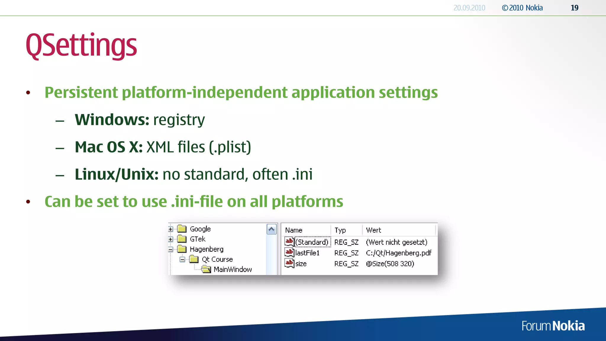 QSettings
• Persistent platform-independent application settings
    – Windows: registry
    – Mac OS X: XML files (.plist)
    – Linux/Unix: no standard, often .ini
• Can be set to use .ini-file on all platforms
 