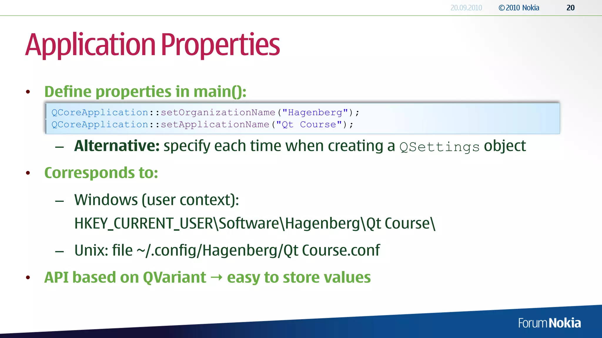 Application Properties
• Define properties in main():
   QCoreApplication::setOrganizationName("Hagenberg");
   QCoreApplication::setApplicationName("Qt Course");

    – Alternative: specify each time when creating a QSettings object
• Corresponds to:
    – Windows (user context):
      HKEY_CURRENT_USERSoftwareHagenbergQt Course
    – Unix: file ~/.config/Hagenberg/Qt Course.conf
• API based on QVariant  easy to store values
 