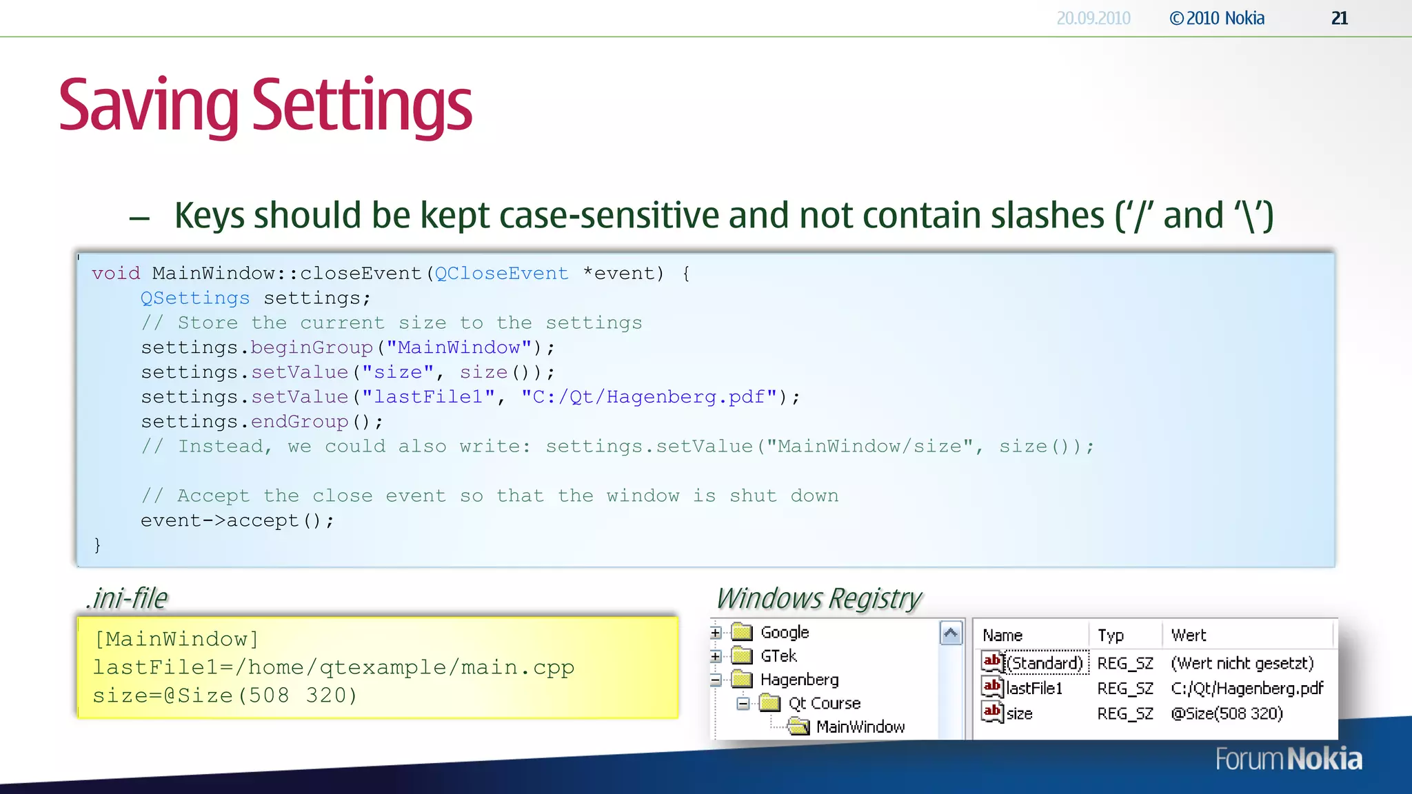 Saving Settings
     – Keys should be kept case-sensitive and not contain slashes („/‟ and „‟)
 void MainWindow::closeEvent(QCloseEvent *event) {
     QSettings settings;
     // Store the current size to the settings
     settings.beginGroup("MainWindow");
     settings.setValue("size", size());
     settings.setValue("lastFile1", "C:/Qt/Hagenberg.pdf");
     settings.endGroup();
     // Instead, we could also write: settings.setValue("MainWindow/size", size());

      // Accept the close event so that the window is shut down
      event->accept();
 }

.ini-file                                           Windows Registry
 [MainWindow]
 lastFile1=/home/qtexample/main.cpp
 size=@Size(508 320)
 