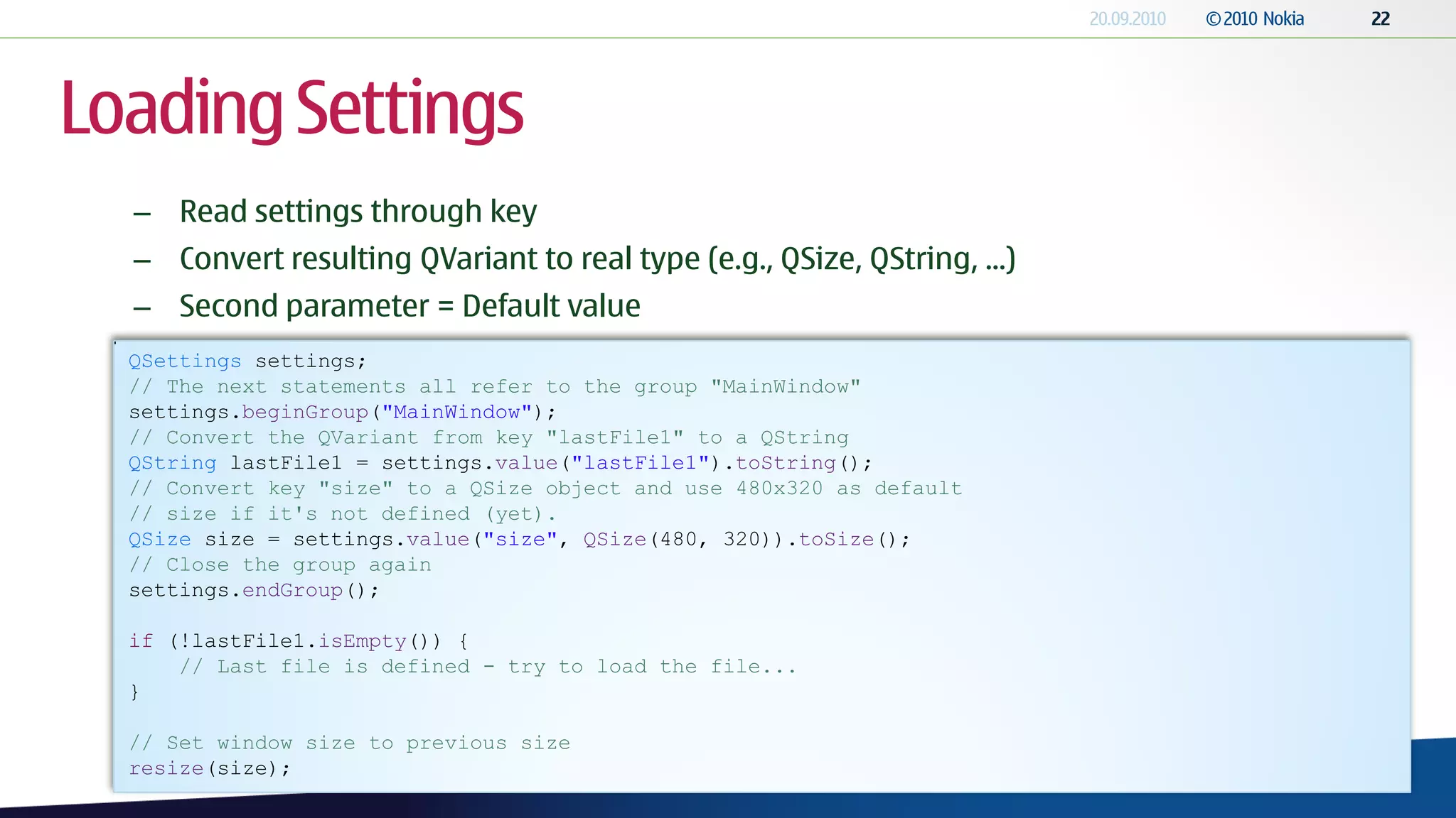 Loading Settings
  – Read settings through key
  – Convert resulting QVariant to real type (e.g., QSize, QString, ...)
  – Second parameter = Default value
  QSettings settings;
  // The next statements all refer to the group "MainWindow"
  settings.beginGroup("MainWindow");
  // Convert the QVariant from key "lastFile1" to a QString
  QString lastFile1 = settings.value("lastFile1").toString();
  // Convert key "size" to a QSize object and use 480x320 as default
  // size if it's not defined (yet).
  QSize size = settings.value("size", QSize(480, 320)).toSize();
  // Close the group again
  settings.endGroup();

  if (!lastFile1.isEmpty()) {
      // Last file is defined - try to load the file...
  }

  // Set window size to previous size
  resize(size);
 