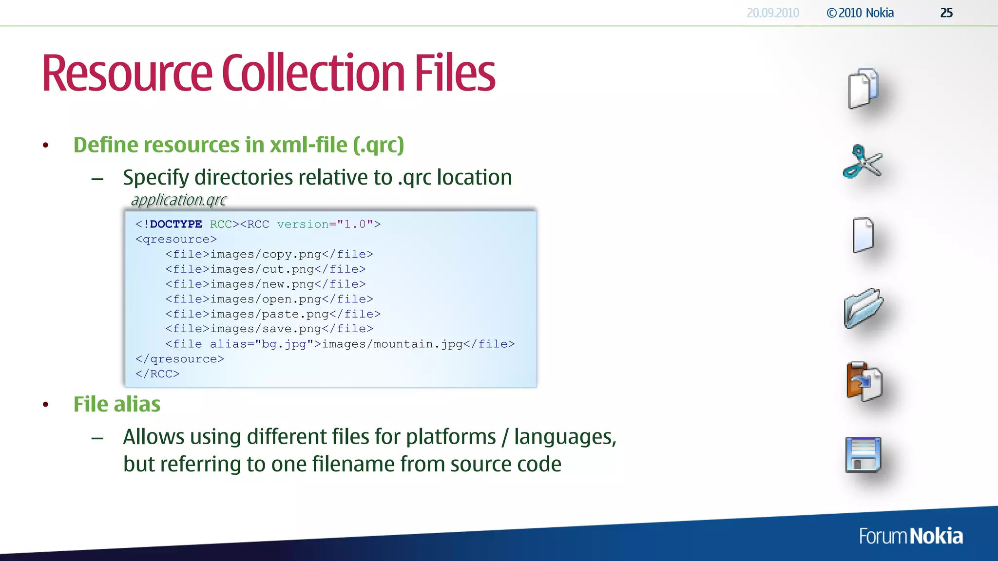 Resource Collection Files
•   Define resources in xml-file (.qrc)
      – Specify directories relative to .qrc location
          application.qrc
           <!DOCTYPE RCC><RCC version="1.0">
           <qresource>
               <file>images/copy.png</file>
               <file>images/cut.png</file>
               <file>images/new.png</file>
               <file>images/open.png</file>
               <file>images/paste.png</file>
               <file>images/save.png</file>
               <file alias="bg.jpg">images/mountain.jpg</file>
           </qresource>
           </RCC>

•   File alias
      – Allows using different files for platforms / languages,
        but referring to one filename from source code
 