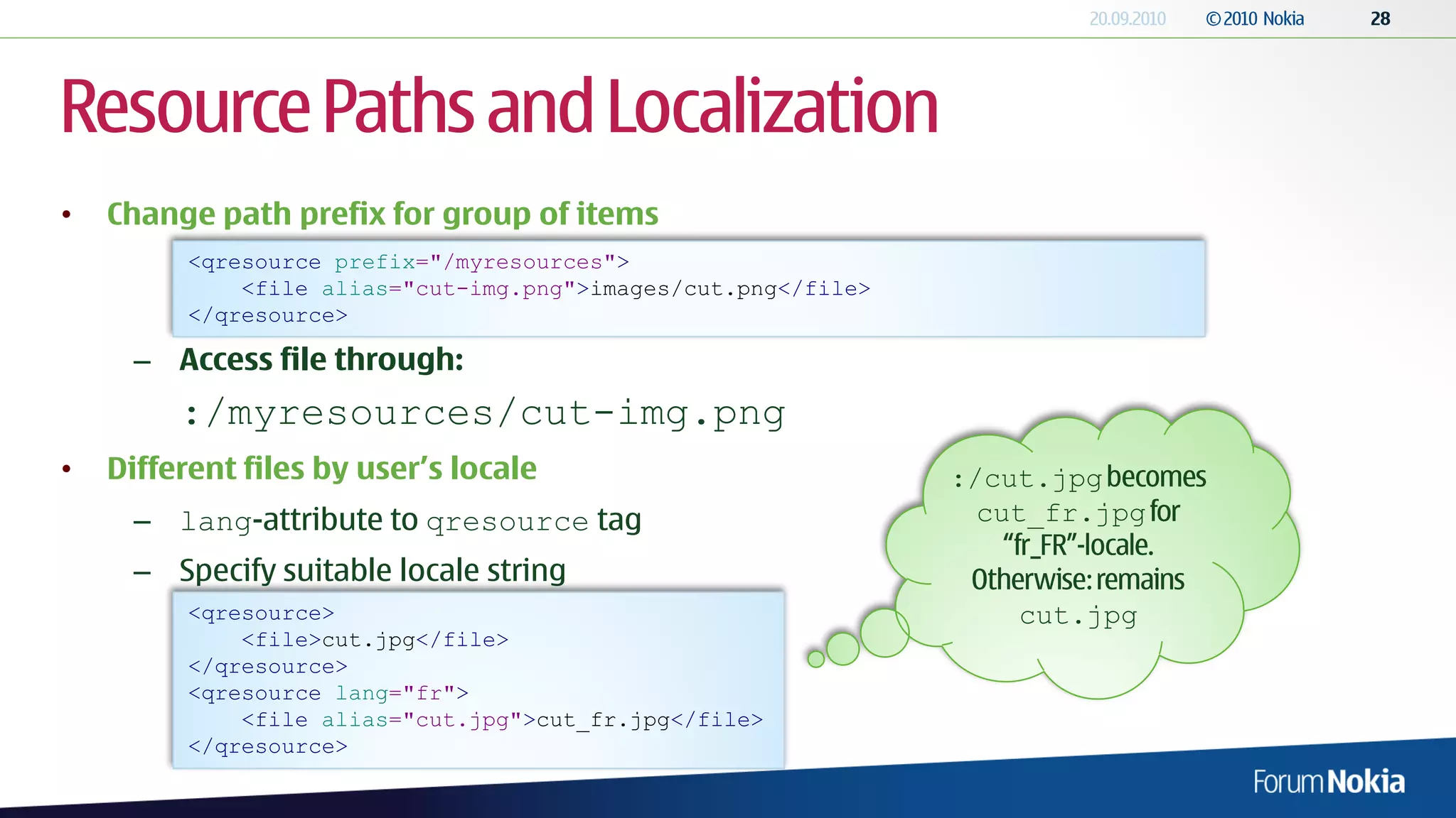 Resource Paths and Localization
•   Change path prefix for group of items
          <qresource prefix="/myresources">
              <file alias="cut-img.png">images/cut.png</file>
          </qresource>

      – Access file through:
         :/myresources/cut-img.png
•   Different files by user’s locale                            :/cut.jpg
      – lang-attribute to qresource tag                           cut_fr.jpg

      – Specify suitable locale string
          <qresource>                                               cut.jpg
              <file>cut.jpg</file>
          </qresource>
          <qresource lang="fr">
              <file alias="cut.jpg">cut_fr.jpg</file>
          </qresource>
 
