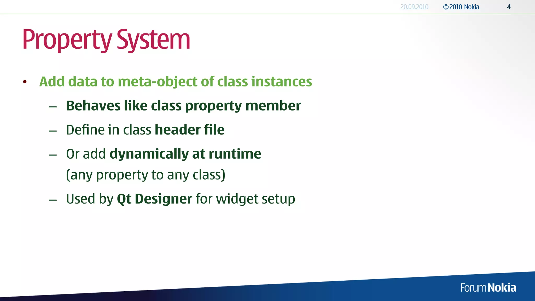 Property System
• Add data to meta-object of class instances
    – Behaves like class property member
    – Define in class header file
    – Or add dynamically at runtime
      (any property to any class)
    – Used by Qt Designer for widget setup
 