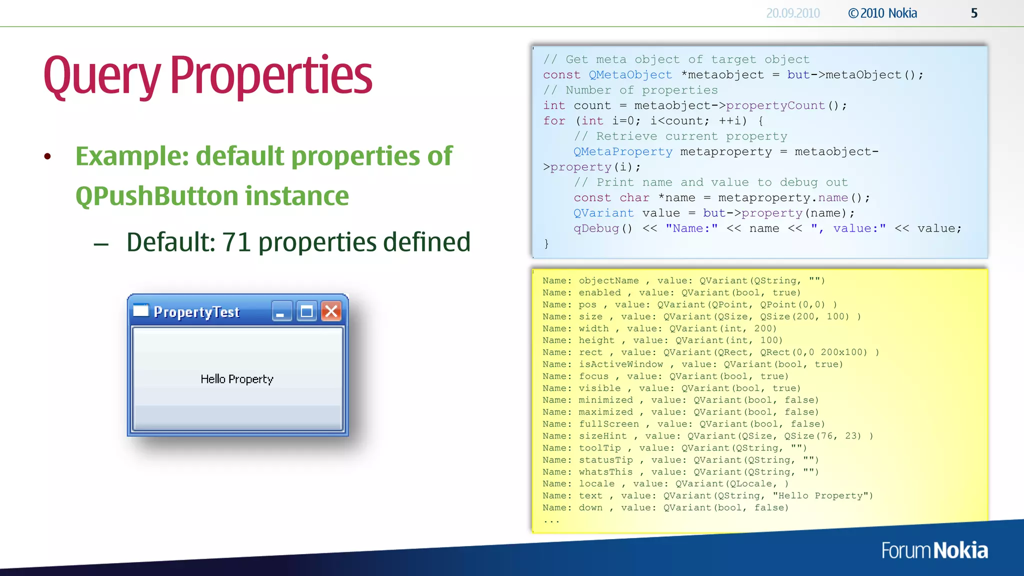 Query Properties
                                       // Get meta object of target object
                                       const QMetaObject *metaobject = but->metaObject();
                                       // Number of properties
                                       int count = metaobject->propertyCount();
                                       for (int i=0; i<count; ++i) {
                                           // Retrieve current property
• Example: default properties of           QMetaProperty metaproperty = metaobject-
                                       >property(i);
                                           // Print name and value to debug out
  QPushButton instance                     const char *name = metaproperty.name();
                                           QVariant value = but->property(name);
                                           qDebug() << "Name:" << name << ", value:" << value;
    – Default: 71 properties defined   }

                                       Name:   objectName , value: QVariant(QString, "")
                                       Name:   enabled , value: QVariant(bool, true)
                                       Name:   pos , value: QVariant(QPoint, QPoint(0,0) )
                                       Name:   size , value: QVariant(QSize, QSize(200, 100) )
                                       Name:   width , value: QVariant(int, 200)
                                       Name:   height , value: QVariant(int, 100)
                                       Name:   rect , value: QVariant(QRect, QRect(0,0 200x100) )
                                       Name:   isActiveWindow , value: QVariant(bool, true)
                                       Name:   focus , value: QVariant(bool, true)
                                       Name:   visible , value: QVariant(bool, true)
                                       Name:   minimized , value: QVariant(bool, false)
                                       Name:   maximized , value: QVariant(bool, false)
                                       Name:   fullScreen , value: QVariant(bool, false)
                                       Name:   sizeHint , value: QVariant(QSize, QSize(76, 23) )
                                       Name:   toolTip , value: QVariant(QString, "")
                                       Name:   statusTip , value: QVariant(QString, "")
                                       Name:   whatsThis , value: QVariant(QString, "")
                                       Name:   locale , value: QVariant(QLocale, )
                                       Name:   text , value: QVariant(QString, "Hello Property")
                                       Name:   down , value: QVariant(bool, false)
                                       ...
 