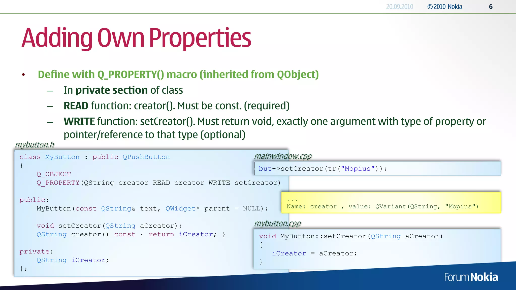 Adding Own Properties
 •   Define with Q_PROPERTY() macro (inherited from QObject)
        –    In private section of class
        –    READ function: creator(). Must be const. (required)
        –    WRITE function: setCreator(). Must return void, exactly one argument with type of property or
             pointer/reference to that type (optional)
mybutton.h
 class MyButton : public QPushButton                   mainwindow.cpp
 {                                                       but->setCreator(tr("Mopius"));
     Q_OBJECT
     Q_PROPERTY(QString creator READ creator WRITE setCreator)

 public:                                                       ...
     MyButton(const QString& text, QWidget* parent = NULL);    Name: creator , value: QVariant(QString, "Mopius")


     void setCreator(QString aCreator);                mybutton.cpp
     QString creator() const { return iCreator; }        void MyButton::setCreator(QString aCreator)
                                                         {
 private:                                                   iCreator = aCreator;
     QString iCreator;                                   }
 };
 