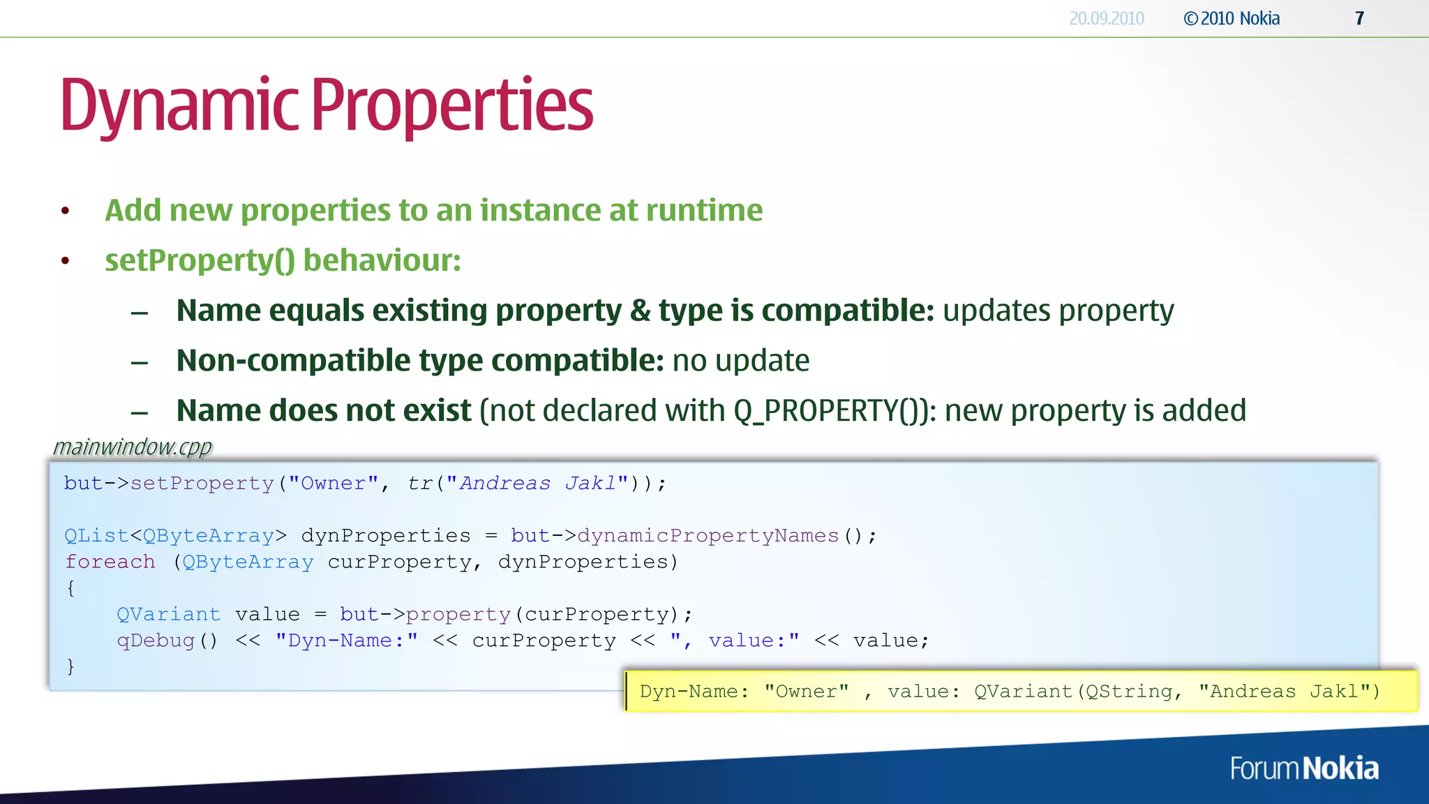 Dynamic Properties
•   Add new properties to an instance at runtime
•   setProperty() behaviour:
       – Name equals existing property & type is compatible: updates property
       – Non-compatible type compatible: no update
       – Name does not exist (not declared with Q_PROPERTY()): new property is added
mainwindow.cpp
 but->setProperty("Owner", tr("Andreas Jakl"));

 QList<QByteArray> dynProperties = but->dynamicPropertyNames();
 foreach (QByteArray curProperty, dynProperties)
 {
     QVariant value = but->property(curProperty);
     qDebug() << "Dyn-Name:" << curProperty << ", value:" << value;
 }
                                             Dyn-Name: "Owner" , value: QVariant(QString, "Andreas Jakl")
 