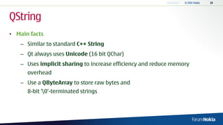 QString
• Main facts
   – Similar to standard C++ String
   – Qt always uses Unicode (16 bit QChar)
   – Uses implicit sharing to increase efficiency and reduce memory
      overhead
   – Use a QByteArray to store raw bytes and
      8-bit „0‟-terminated strings
 