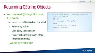 Returning QString Objects
• You can treat QStrings like basic      QString Widget::boolToString(bool b) {
                                             QString result;
  C++ types:                                 if (b)
                                                 result = "True";
    – result is allocated on the stack       else
                                                 result = "False";
    – Return by value                        return result;
                                         }
    – Calls copy constructor
    – No actual copying takes place
      (implicit sharing)
  → works perfectly fine
 