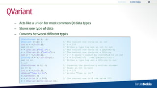 QVariant
  – Acts like a union for most common Qt data types
  – Stores one type of data
  – Converts between different types
      QDataStream out(...);
      QVariant v(123);               //   The variant now contains an int
      int x = v.toInt();             //   x = 123
      out << v;                      //   Writes a type tag and an int to out
      v = QVariant("hello");         //   The variant now contains a QByteArray
      v = QVariant(tr("hello"));     //   The variant now contains a QString
      int y = v.toInt();             //   y = 0 since v cannot be converted to an int
      QString s = v.toString();      //   s = tr("hello") (see QObject::tr())
      out << v;                      //   Writes a type tag and a QString to out
      [...]
      QDataStream in(...);           //   (opening the previously written stream)
      in >> v;                       //   Reads an Int variant
      int z = v.toInt();             //   z = 123
      qDebug("Type is %s",           //   prints "Type is int"
      v.typeName());
      v = v.toInt() + 100;           // The variant now hold the value 223
      v = QVariant(QStringList());
 