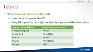 Lists, etc.
• “Tulip” Container classes similar to STL
    – Less error-prone syntax than STL
    – Using STL is possible, but might not be fully implemented by all compilers

       Sequential containers        Associative containers
       QList (QStringList)          QMap
       QLinkedList                  QMultiMap
       QVector                      QHash
       QStack                       QMultiHash
       QQueue                       QSet
 
