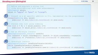 Iterating over QStringList

      // Define and populate a string list
      // (like QList<QString> with some enhancements)
      QStringList sList;
      sList << "apple" << "pear" << "orange";

      // foreach is a Qt specific addition to C++, implemented via the preprocessor
      foreach(QString str, sList)
          std::cout << str.toAscii().constData() << std::endl;

      // Iterate over list using indexing
      for (int i = 0; i < sList.size(); i++)
          std::cout << sList.at(i).toAscii().constData() << std::endl;

      // Use an STL-style iterator
      QStringList::const_iterator constIt;
      for (constIt = sList.constBegin(); constIt != sList.constEnd(); ++constIt)
          std::cout << (*constIt).toAscii().constData() << std::endl;

      // Java-style iterator
      QStringListIterator javaStyleIterator(sList);
      while (javaStyleIterator.hasNext())
          std::cout << javaStyleIterator.next().toAscii().constData() << std::endl;
 