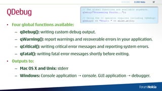 QDebug
                                         // The global functions are available anywhere.
                                         qDebug("Processing Fruits...");

                                         // Using the << operator requires including <QDebug>
                                         qDebug() << "Fruit: " << sList.at(1);
• Four global functions available:
    – qDebug(): writing custom debug output.
    – qWarning(): report warnings and recoverable errors in your application.
    – qCritical(): writing critical error messages and reporting system errors.
    – qFatal(): writing fatal error messages shortly before exiting.
• Outputs to:
    – Mac OS X and Unix: stderr
    – Windows: Console application  console. GUI application  debugger.
 