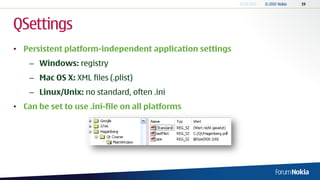 QSettings
• Persistent platform-independent application settings
    – Windows: registry
    – Mac OS X: XML files (.plist)
    – Linux/Unix: no standard, often .ini
• Can be set to use .ini-file on all platforms
 
