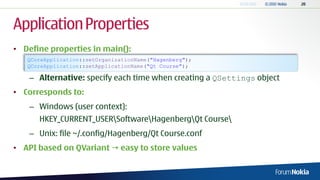 Application Properties
• Define properties in main():
   QCoreApplication::setOrganizationName("Hagenberg");
   QCoreApplication::setApplicationName("Qt Course");

    – Alternative: specify each time when creating a QSettings object
• Corresponds to:
    – Windows (user context):
      HKEY_CURRENT_USERSoftwareHagenbergQt Course
    – Unix: file ~/.config/Hagenberg/Qt Course.conf
• API based on QVariant  easy to store values
 