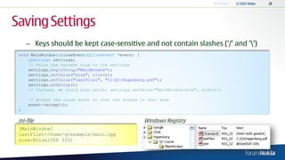 Saving Settings
     – Keys should be kept case-sensitive and not contain slashes („/‟ and „‟)
 void MainWindow::closeEvent(QCloseEvent *event) {
     QSettings settings;
     // Store the current size to the settings
     settings.beginGroup("MainWindow");
     settings.setValue("size", size());
     settings.setValue("lastFile1", "C:/Qt/Hagenberg.pdf");
     settings.endGroup();
     // Instead, we could also write: settings.setValue("MainWindow/size", size());

      // Accept the close event so that the window is shut down
      event->accept();
 }

.ini-file                                           Windows Registry
 [MainWindow]
 lastFile1=/home/qtexample/main.cpp
 size=@Size(508 320)
 