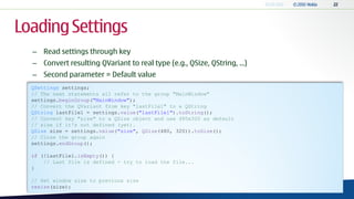 Loading Settings
  – Read settings through key
  – Convert resulting QVariant to real type (e.g., QSize, QString, ...)
  – Second parameter = Default value
  QSettings settings;
  // The next statements all refer to the group "MainWindow"
  settings.beginGroup("MainWindow");
  // Convert the QVariant from key "lastFile1" to a QString
  QString lastFile1 = settings.value("lastFile1").toString();
  // Convert key "size" to a QSize object and use 480x320 as default
  // size if it's not defined (yet).
  QSize size = settings.value("size", QSize(480, 320)).toSize();
  // Close the group again
  settings.endGroup();

  if (!lastFile1.isEmpty()) {
      // Last file is defined - try to load the file...
  }

  // Set window size to previous size
  resize(size);
 