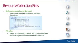 Resource Collection Files
•   Define resources in xml-file (.qrc)
      – Specify directories relative to .qrc location
          application.qrc
           <!DOCTYPE RCC><RCC version="1.0">
           <qresource>
               <file>images/copy.png</file>
               <file>images/cut.png</file>
               <file>images/new.png</file>
               <file>images/open.png</file>
               <file>images/paste.png</file>
               <file>images/save.png</file>
               <file alias="bg.jpg">images/mountain.jpg</file>
           </qresource>
           </RCC>

•   File alias
      – Allows using different files for platforms / languages,
        but referring to one filename from source code
 