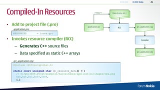 Compiled-In Resources                                        <<lists>>   Data (icons, etc.)
                                                                          Data (icons, etc.)




• Add to project file (.pro)                         application.qrc                           qrc_application.cpp
                                                                               RCC
   application.pro
   RESOURCES             = icons.qrc

• Invokes resource compiler (RCC)                                                                   Compiler


    – Generates C++ source files
    – Data specified as static C++ arrays                                                      qrc_application.obj



   qrc_application.cpp
   #include <QtCore/qglobal.h>

   static const unsigned char qt_resource_data[] = {
     // C:/Qt/2009.05/qt/examples/mainwindows/application/images/new.png
     0x0,0x0,0x3,0x54,0x89,
     […]
 