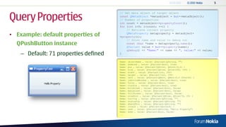 Query Properties
                                       // Get meta object of target object
                                       const QMetaObject *metaobject = but->metaObject();
                                       // Number of properties
                                       int count = metaobject->propertyCount();
                                       for (int i=0; i<count; ++i) {
                                           // Retrieve current property
• Example: default properties of           QMetaProperty metaproperty = metaobject-
                                       >property(i);
                                           // Print name and value to debug out
  QPushButton instance                     const char *name = metaproperty.name();
                                           QVariant value = but->property(name);
                                           qDebug() << "Name:" << name << ", value:" << value;
    – Default: 71 properties defined   }

                                       Name:   objectName , value: QVariant(QString, "")
                                       Name:   enabled , value: QVariant(bool, true)
                                       Name:   pos , value: QVariant(QPoint, QPoint(0,0) )
                                       Name:   size , value: QVariant(QSize, QSize(200, 100) )
                                       Name:   width , value: QVariant(int, 200)
                                       Name:   height , value: QVariant(int, 100)
                                       Name:   rect , value: QVariant(QRect, QRect(0,0 200x100) )
                                       Name:   isActiveWindow , value: QVariant(bool, true)
                                       Name:   focus , value: QVariant(bool, true)
                                       Name:   visible , value: QVariant(bool, true)
                                       Name:   minimized , value: QVariant(bool, false)
                                       Name:   maximized , value: QVariant(bool, false)
                                       Name:   fullScreen , value: QVariant(bool, false)
                                       Name:   sizeHint , value: QVariant(QSize, QSize(76, 23) )
                                       Name:   toolTip , value: QVariant(QString, "")
                                       Name:   statusTip , value: QVariant(QString, "")
                                       Name:   whatsThis , value: QVariant(QString, "")
                                       Name:   locale , value: QVariant(QLocale, )
                                       Name:   text , value: QVariant(QString, "Hello Property")
                                       Name:   down , value: QVariant(bool, false)
                                       ...
 