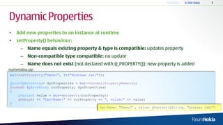 Dynamic Properties
•   Add new properties to an instance at runtime
•   setProperty() behaviour:
       – Name equals existing property & type is compatible: updates property
       – Non-compatible type compatible: no update
       – Name does not exist (not declared with Q_PROPERTY()): new property is added
mainwindow.cpp
 but->setProperty("Owner", tr("Andreas Jakl"));

 QList<QByteArray> dynProperties = but->dynamicPropertyNames();
 foreach (QByteArray curProperty, dynProperties)
 {
     QVariant value = but->property(curProperty);
     qDebug() << "Dyn-Name:" << curProperty << ", value:" << value;
 }
                                             Dyn-Name: "Owner" , value: QVariant(QString, "Andreas Jakl")
 