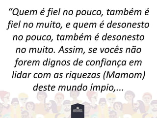 “Quem é fiel no pouco, também é
fiel no muito, e quem é desonesto
no pouco, também é desonesto
no muito. Assim, se vocês não
forem dignos de confiança em
lidar com as riquezas (Mamom)
deste mundo ímpio,...
 