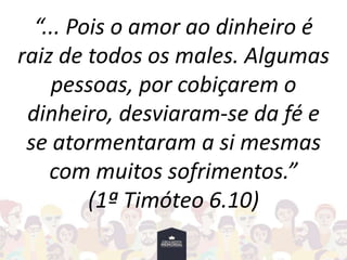 “... Pois o amor ao dinheiro é
raiz de todos os males. Algumas
pessoas, por cobiçarem o
dinheiro, desviaram-se da fé e
se atormentaram a si mesmas
com muitos sofrimentos.”
(1ª Timóteo 6.10)
 