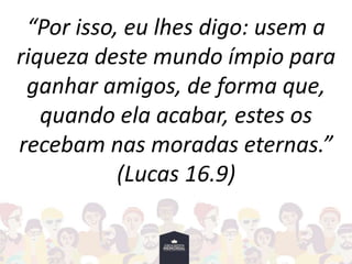 “Por isso, eu lhes digo: usem a
riqueza deste mundo ímpio para
ganhar amigos, de forma que,
quando ela acabar, estes os
recebam nas moradas eternas.”
(Lucas 16.9)
 