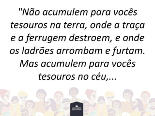 "Não acumulem para vocês
tesouros na terra, onde a traça
e a ferrugem destroem, e onde
os ladrões arrombam e furtam.
Mas acumulem para vocês
tesouros no céu,...
 