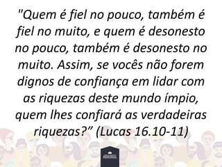 "Quem é fiel no pouco, também é
fiel no muito, e quem é desonesto
no pouco, também é desonesto no
muito. Assim, se vocês não forem
dignos de confiança em lidar com
as riquezas deste mundo ímpio,
quem lhes confiará as verdadeiras
riquezas?” (Lucas 16.10-11)
 