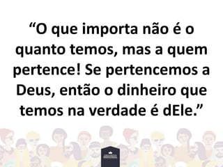 “O que importa não é o
quanto temos, mas a quem
pertence! Se pertencemos a
Deus, então o dinheiro que
temos na verdade é dEle.”
 