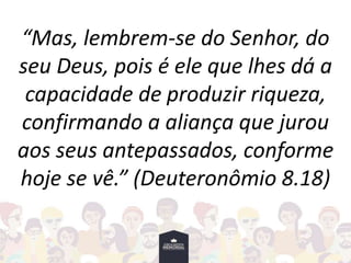 “Mas, lembrem-se do Senhor, do
seu Deus, pois é ele que lhes dá a
capacidade de produzir riqueza,
confirmando a aliança que jurou
aos seus antepassados, conforme
hoje se vê.” (Deuteronômio 8.18)
 