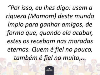 “Por isso, eu lhes digo: usem a
riqueza (Mamom) deste mundo
ímpio para ganhar amigos, de
forma que, quando ela acabar,
estes os recebam nas moradas
eternas. Quem é fiel no pouco,
também é fiel no muito,...
 