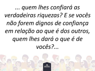 ... quem lhes confiará as
verdadeiras riquezas? E se vocês
não forem dignos de confiança
em relação ao que é dos outros,
quem lhes dará o que é de
vocês?...
 