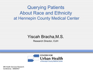 MN Health Services Research Conference.  06MAR07 Querying Patients  About Race and Ethnicity  at Hennepin County Medical Center Yiscah Bracha,M.S. Research Director, CUH 