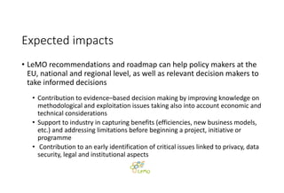 Expected impacts
• LeMO recommendations and roadmap can help policy makers at the 
EU, national and regional level, as well as relevant decision makers to 
take informed decisions
• Contribution to evidence–based decision making by improving knowledge on 
methodological and exploitation issues taking also into account economic and 
technical considerations
• Support to industry in capturing benefits (efficiencies, new business models, 
etc.) and addressing limitations before beginning a project, initiative or 
programme
• Contribution to an early identification of critical issues linked to privacy, data 
security, legal and institutional aspects
 