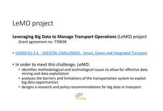 LeMO project
Leveraging Big Data to Manage Transport Operations (LeMO) project 
Grant agreement no: 770038
• H2020‐EU.3.4. ‐ SOCIETAL CHALLENGES ‐ Smart, Green and Integrated Transport
• In order to meet this challenge, LeMO:
• identifies methodological and technological issues to allow for effective data 
mining and data exploitation
• analyses the barriers and limitations of the transportation system to exploit 
big data opportunities
• designs a research and policy recommendations for big data in transport
 
