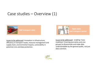 Case studies – Overview (1)
Issues to be addressed: innovation in infrastructure, 
efficiency in transport routes, resource management and
supply chain, environmental impacts, vulnerability in 
potential crisis and data protection.
Issues to be addressed:  enabling ‘mass 
mobilisers’ (training journalists and civic 
groups) to disseminate and make data 
understandable by the general public, not just 
data scientists.
Rail transport data
Open data 
and transport sector 
 