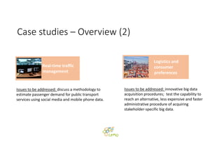 Case studies – Overview (2)
Issues to be addressed: discuss a methodology to 
estimate passenger demand for public transport 
services using social media and mobile phone data. 
Issues to be addressed: innovative big data 
acquisition procedures;  test the capability to 
reach an alternative, less expensive and faster 
administrative procedure of acquiring 
stakeholder‐specific big data. 
Real‐time traffic 
management
Logistics and 
consumer 
preferences
 