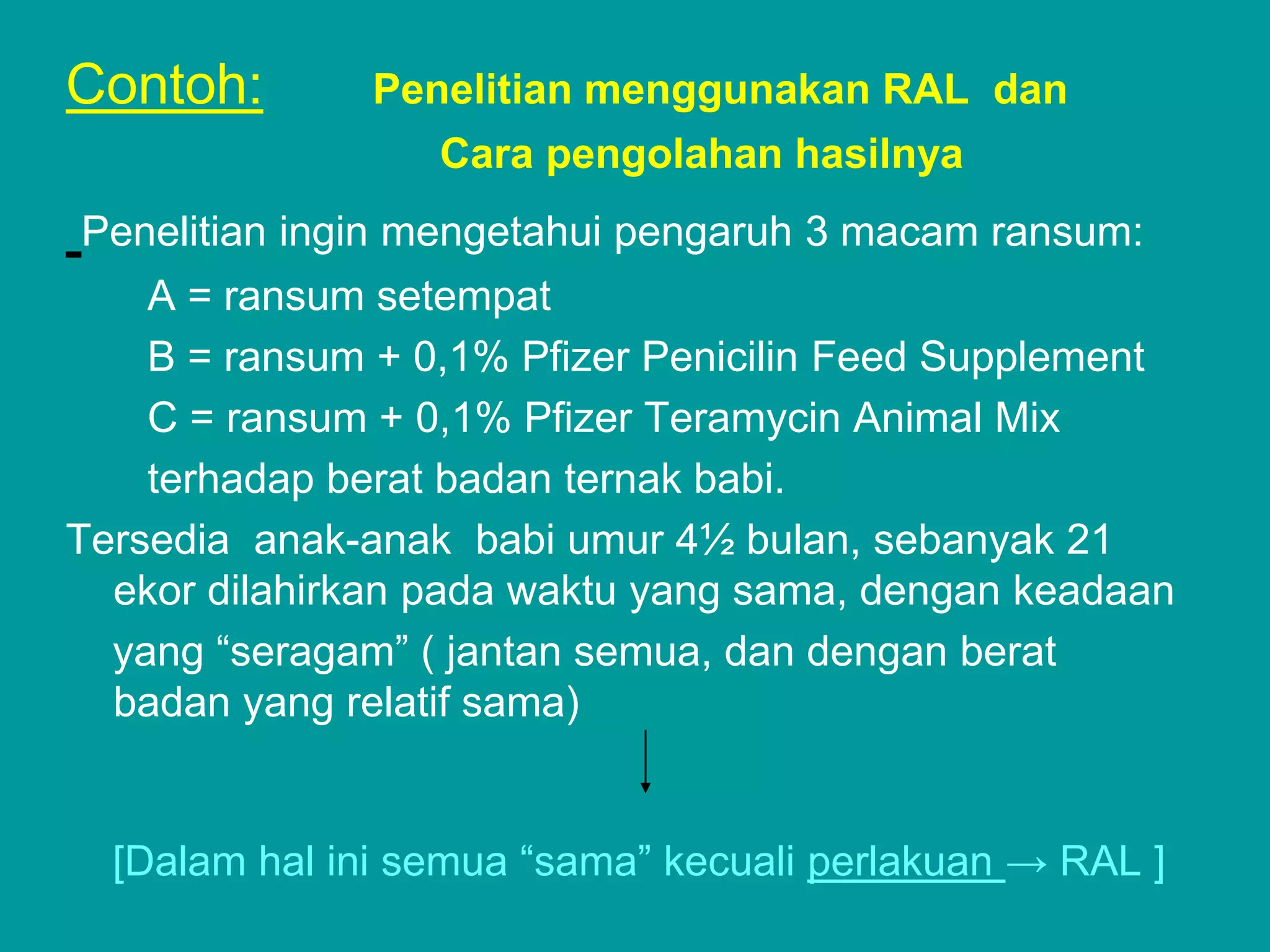 Contoh:        Penelitian menggunakan RAL dan
                  Cara pengolahan hasilnya
Penelitian ingin mengetahui pengaruh 3 macam ransum:
    A = ransum setempat
    B = ransum + 0,1% Pfizer Penicilin Feed Supplement
    C = ransum + 0,1% Pfizer Teramycin Animal Mix
    terhadap berat badan ternak babi.
Tersedia anak-anak babi umur 4½ bulan, sebanyak 21
  ekor dilahirkan pada waktu yang sama, dengan keadaan
  yang ―seragam‖ ( jantan semua, dan dengan berat
  badan yang relatif sama)


  [Dalam hal ini semua ―sama‖ kecuali perlakuan → RAL ]
 