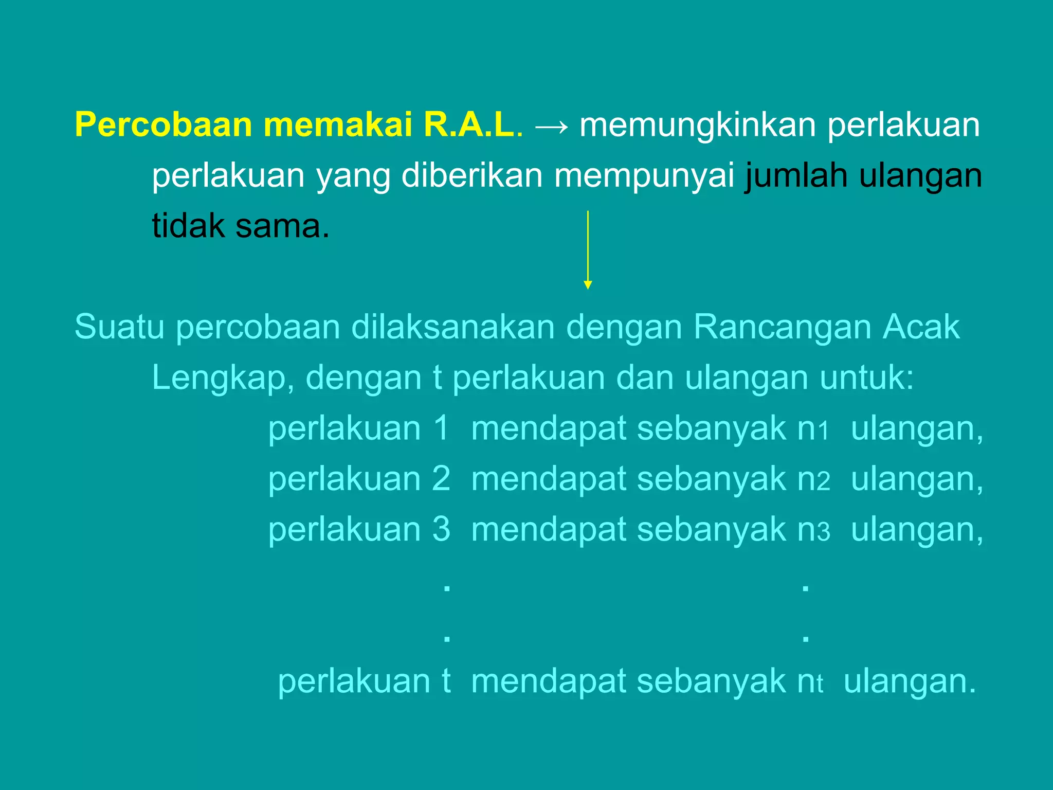Percobaan memakai R.A.L. → memungkinkan perlakuan
    perlakuan yang diberikan mempunyai jumlah ulangan
    tidak sama.

Suatu percobaan dilaksanakan dengan Rancangan Acak
    Lengkap, dengan t perlakuan dan ulangan untuk:
           perlakuan 1 mendapat sebanyak n1 ulangan,
           perlakuan 2 mendapat sebanyak n2 ulangan,
           perlakuan 3 mendapat sebanyak n3 ulangan,
                      .                    .
                      .                    .
            perlakuan t mendapat sebanyak nt ulangan.
 