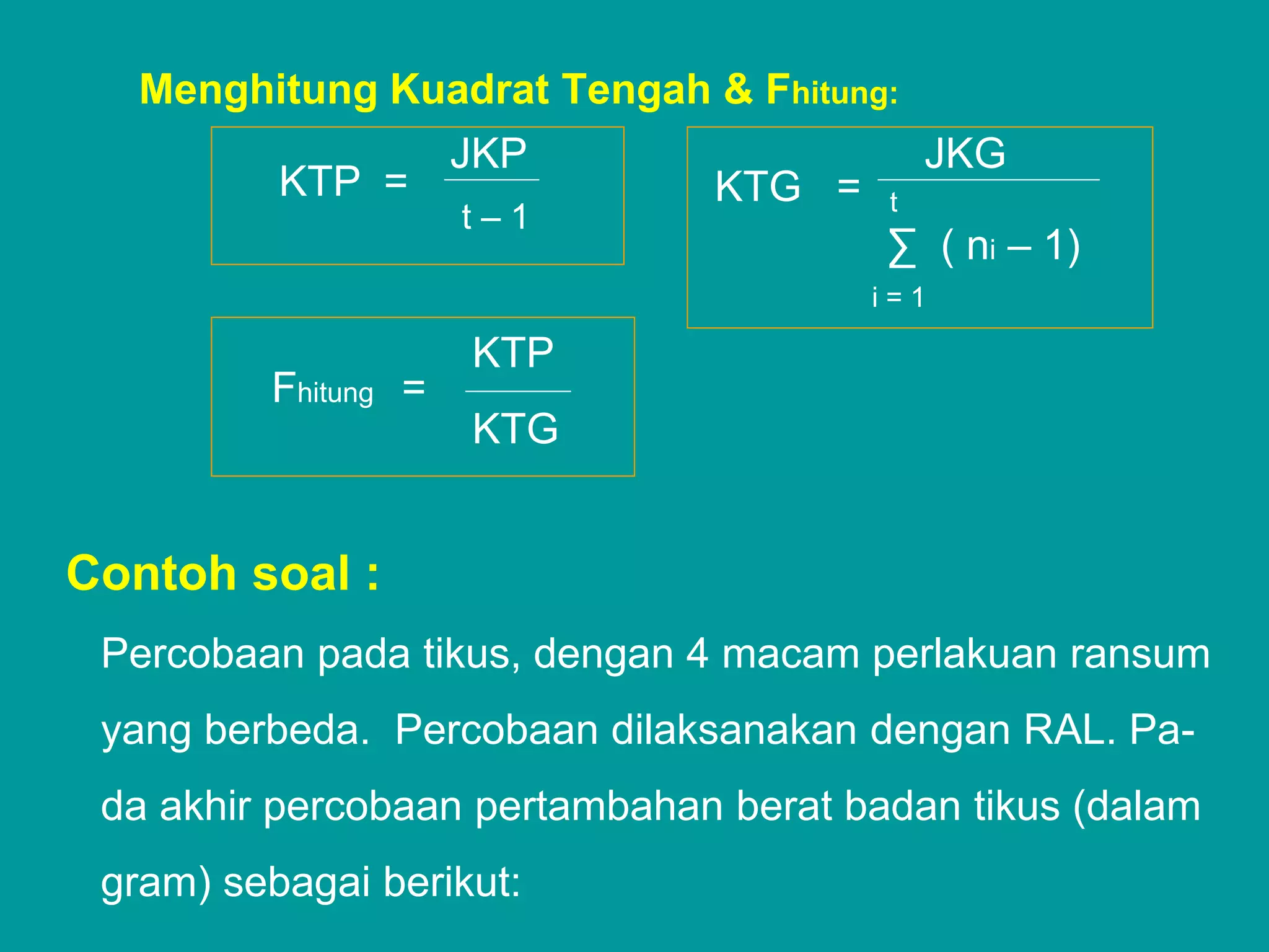 Menghitung Kuadrat Tengah & Fhitung:
                     JKP                    JKG
          KTP =                KTG =    t
                     t–1
                                        ∑ ( ni – 1)
                                       i=1

                     KTP
         Fhitung =
                     KTG


Contoh soal :
 Percobaan pada tikus, dengan 4 macam perlakuan ransum
 yang berbeda. Percobaan dilaksanakan dengan RAL. Pa-
 da akhir percobaan pertambahan berat badan tikus (dalam
 gram) sebagai berikut:
 