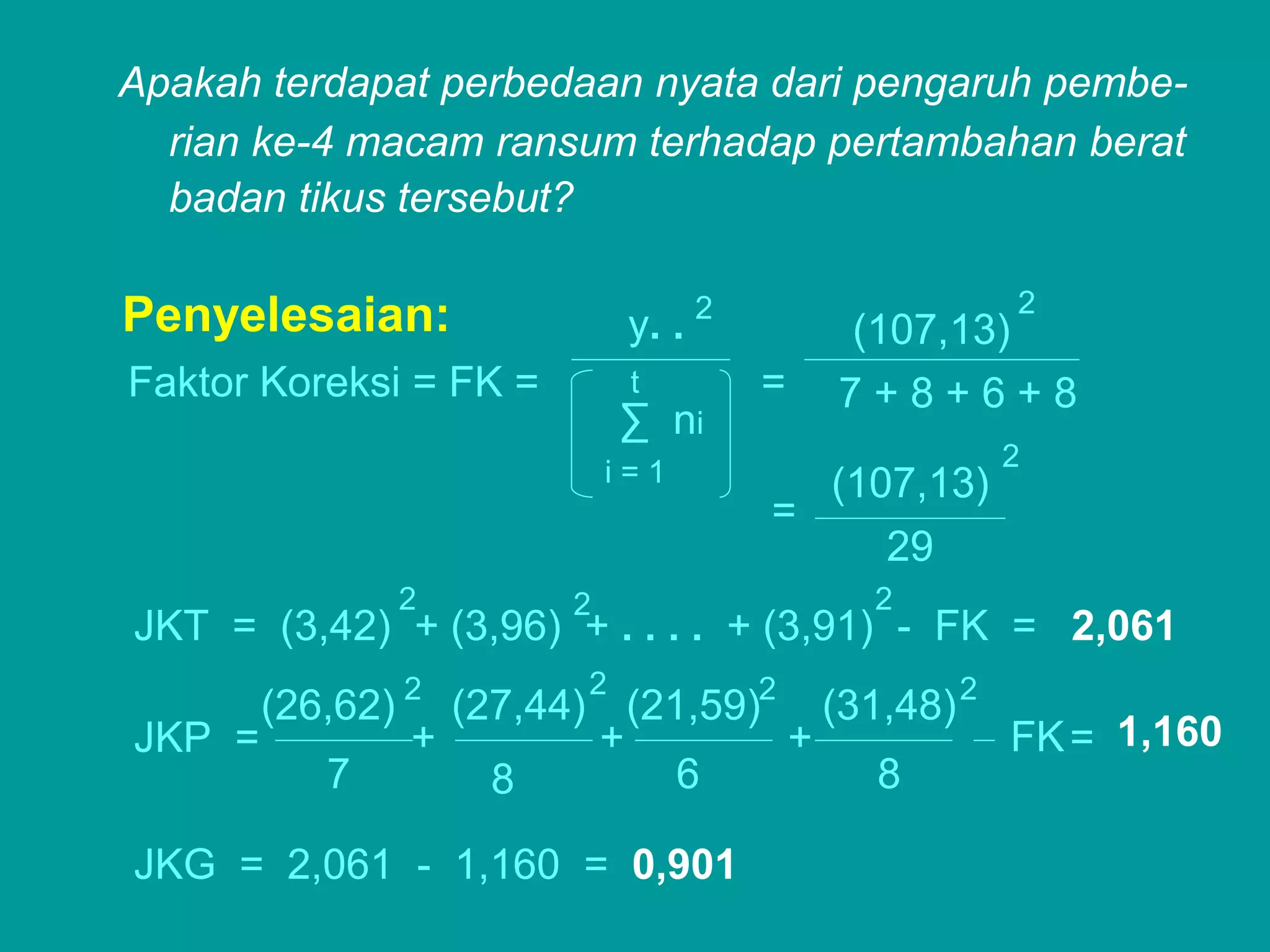 Apakah terdapat perbedaan nyata dari pengaruh pembe-
  rian ke-4 macam ransum terhadap pertambahan berat
  badan tikus tersebut?

                                                        2
Penyelesaian:                 y. .   2
                                             (107,13)
Faktor Koreksi = FK =         t          =   7+8+6+8
                              ∑ ni
                                                        2
                             i=1             (107,13)
                                         =
                                               29
                  2      2                     2
JKT = (3,42) + (3,96) + . . . . + (3,91) - FK = 2,061
                  2       2
        (26,62)     (27,44) (21,59)2 (31,48) 2
JKP =             +        +        +          FK = 1,160
           7          8        6        8

JKG = 2,061 - 1,160 = 0,901
 