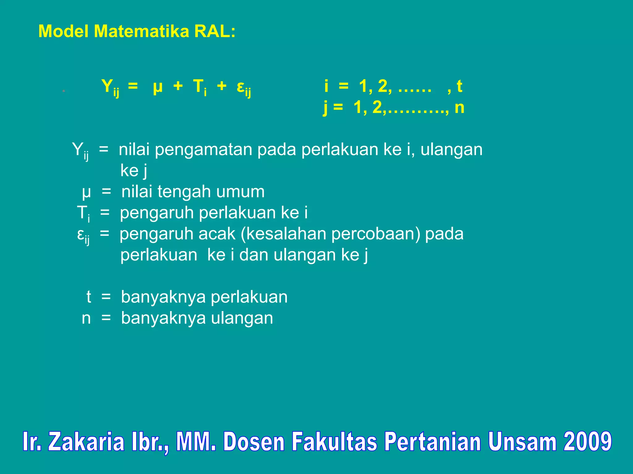 Model Matematika RAL:


  .      Yij = μ + Τi + εij          i = 1, 2, …… , t
                                     j = 1, 2,………., n

      Yij = nilai pengamatan pada perlakuan ke i, ulangan
            ke j
       μ = nilai tengah umum
      Τi = pengaruh perlakuan ke i
      εij = pengaruh acak (kesalahan percobaan) pada
            perlakuan ke i dan ulangan ke j

       t = banyaknya perlakuan
       n = banyaknya ulangan
 