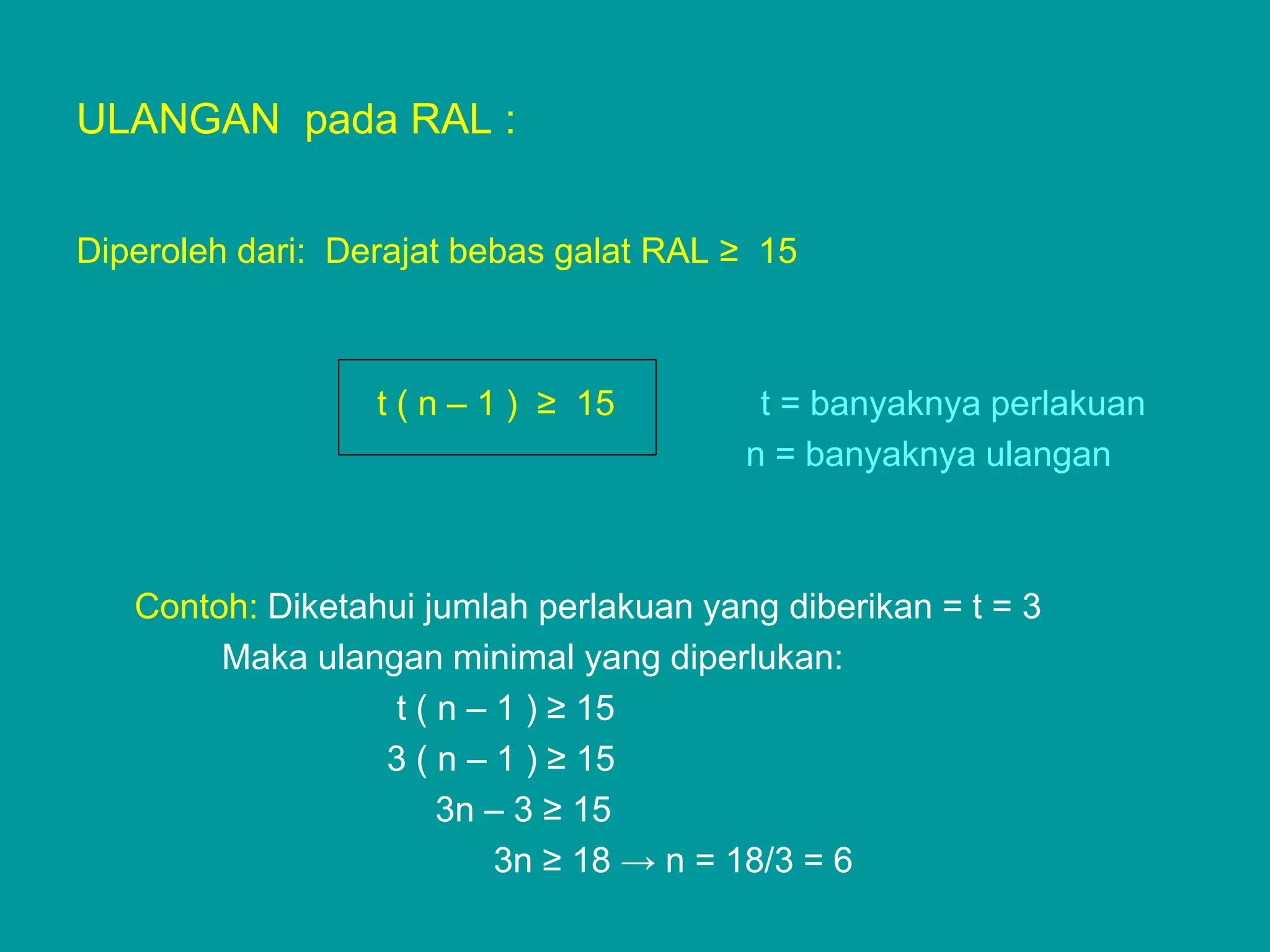 ULANGAN pada RAL :


Diperoleh dari: Derajat bebas galat RAL ≥ 15



                  t ( n – 1 ) ≥ 15        t = banyaknya perlakuan
                                         n = banyaknya ulangan



   Contoh: Diketahui jumlah perlakuan yang diberikan = t = 3
        Maka ulangan minimal yang diperlukan:
                  t ( n – 1 ) ≥ 15
                  3 ( n – 1 ) ≥ 15
                      3n – 3 ≥ 15
                          3n ≥ 18 → n = 18/3 = 6
 