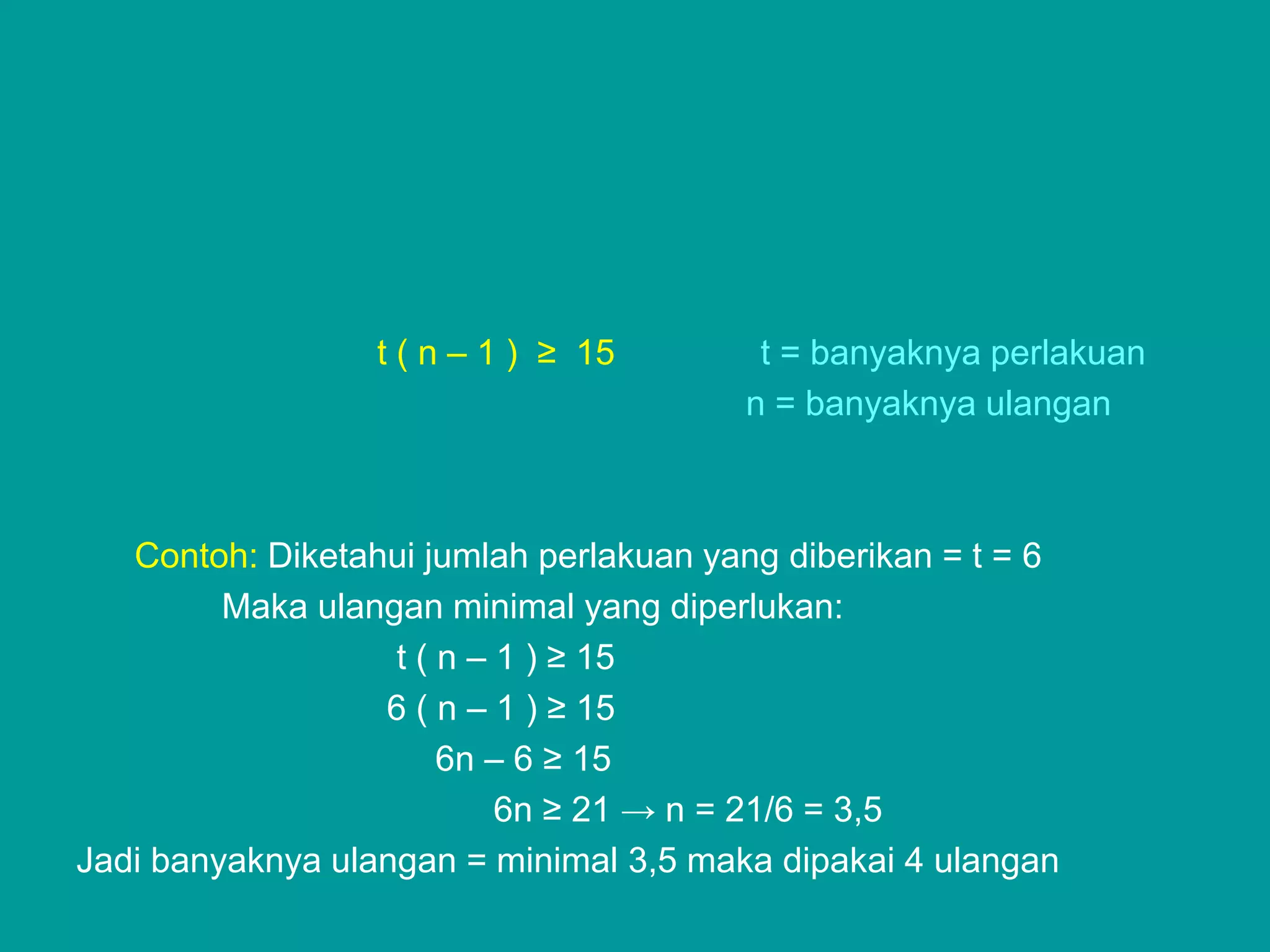 t ( n – 1 ) ≥ 15       t = banyaknya perlakuan
                                        n = banyaknya ulangan



   Contoh: Diketahui jumlah perlakuan yang diberikan = t = 6
         Maka ulangan minimal yang diperlukan:
                   t ( n – 1 ) ≥ 15
                  6 ( n – 1 ) ≥ 15
                       6n – 6 ≥ 15
                           6n ≥ 21 → n = 21/6 = 3,5
Jadi banyaknya ulangan = minimal 3,5 maka dipakai 4 ulangan
 