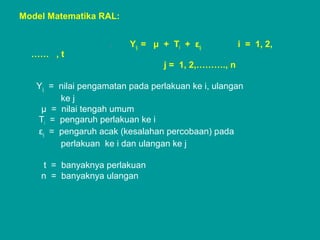 Model Matematika RAL:
. Yij = μ + Τi + εij i = 1, 2,
…… , t
j = 1, 2,………., n
Yij = nilai pengamatan pada perlakuan ke i, ulangan
ke j
μ = nilai tengah umum
Τi = pengaruh perlakuan ke i
εij = pengaruh acak (kesalahan percobaan) pada
perlakuan ke i dan ulangan ke j
t = banyaknya perlakuan
n = banyaknya ulangan
 