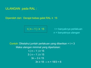 ULANGAN pada RAL :
Diperoleh dari: Derajat bebas galat RAL ≥ 15
t ( n – 1 ) ≥ 15 t = banyaknya perlakuan
n = banyaknya ulangan
Contoh: Diketahui jumlah perlakuan yang diberikan = t = 3
Maka ulangan minimal yang diperlukan:
t ( n – 1 ) ≥ 15
3 ( n – 1 ) ≥ 15
3n – 3 ≥ 15
3n ≥ 18 → n = 18/3 = 6
 