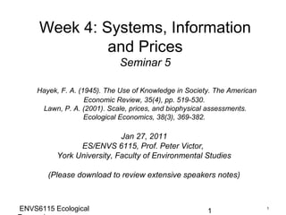 Week 4: Systems, Information
              and Prices
                            Seminar 5

    Hayek, F. A. (1945). The Use of Knowledge in Society. The American
                   Economic Review, 35(4), pp. 519-530.
     Lawn, P. A. (2001). Scale, prices, and biophysical assessments.
                   Ecological Economics, 38(3), 369-382.

                            Jan 27, 2011
                ES/ENVS 6115, Prof. Peter Victor,
          York University, Faculty of Environmental Studies

       (Please download to review extensive speakers notes)



ENVS6115 Ecological                                    1                 1
 